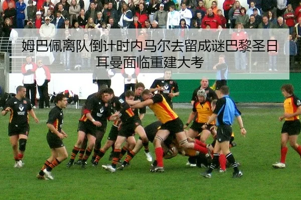 姆巴佩离队倒计时内马尔去留成谜巴黎圣日耳曼面临重建大考